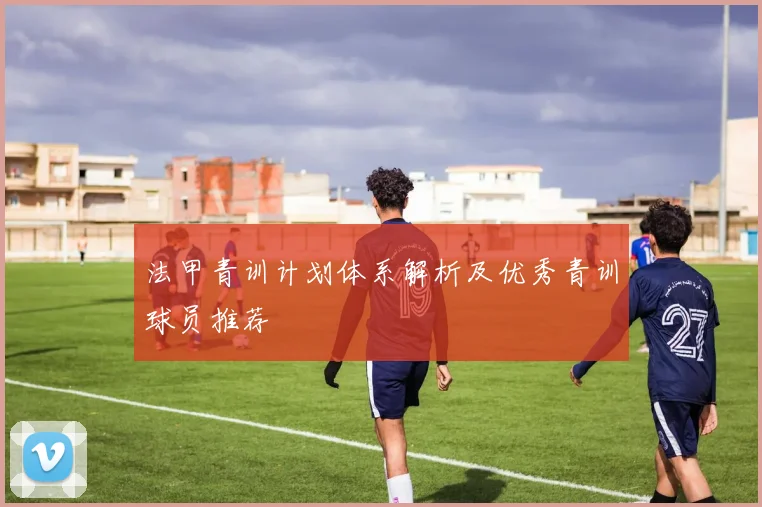 法甲青训计划体系解析及优秀青训球员推荐