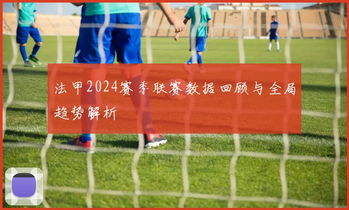 法甲2024赛季联赛数据回顾与全局趋势解析