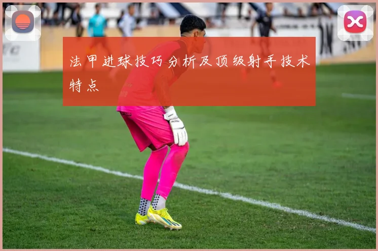法甲进球技巧分析及顶级射手技术特点