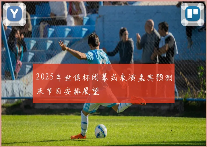 2025年世俱杯闭幕式表演嘉宾预测及节目安排展望