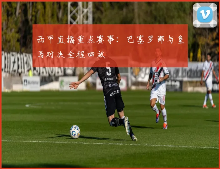 西甲直播重点赛事：巴塞罗那与皇马对决全程回放