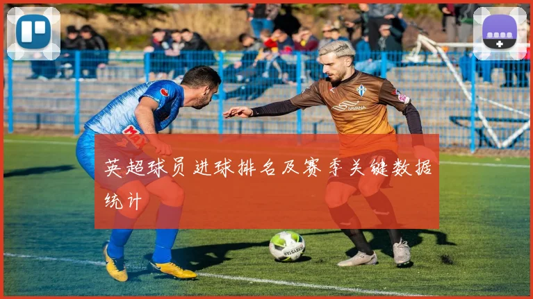 英超球员进球排名及赛季关键数据统计