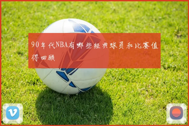90年代NBA有哪些经典球员和比赛值得回顾