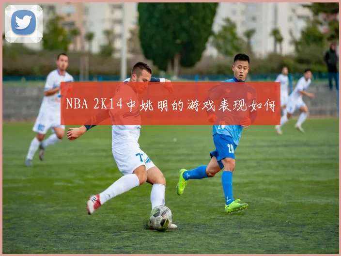 NBA 2K14中姚明的游戏表现如何