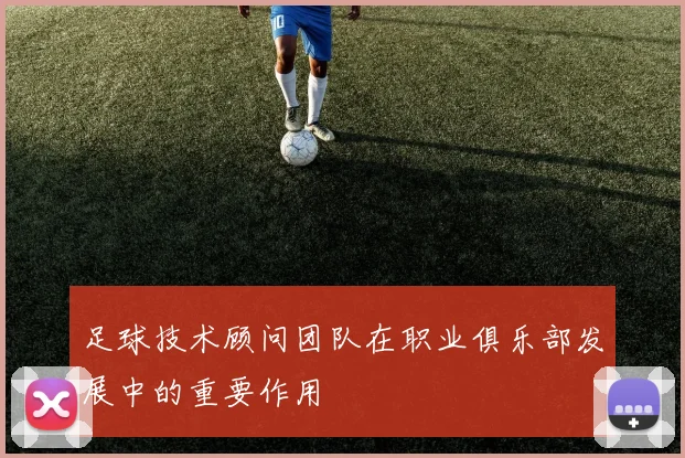 足球技术顾问团队在职业俱乐部发展中的重要作用
